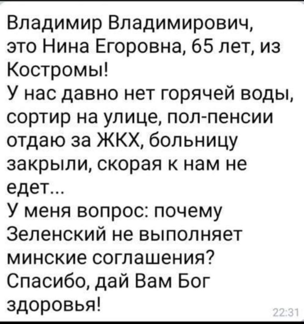 Владимир Владимирович это Нина Егоровна 65 лет из Костромы У нас давно нет горячей воды сортир на улице пол пенсии отдаю за ЖКХ больницу закрыли скорая к нам не едет У меня вопрос почему Зеленский не выполняет минские соглашения Спасибо дай Вам Бог здоровья