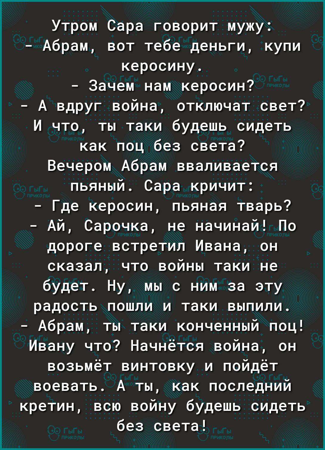Утром Сара говорит мужу Абрам вот тебе деньги купи керосину Зачем нам керосин А вдруг война отключат свет И что ты таки будешь сидеть как поц без света Вечером Абрам вваливается пьяный Сара кричит Где керосин пьяная тварь Ай Сарочка не начинай По дороге встретил Ивана он сказал что войны таки не будет Ну мы с ним за эту радость пошли и таки выпили Абрам ты таки конченный поц Ивану что Начнётся вой