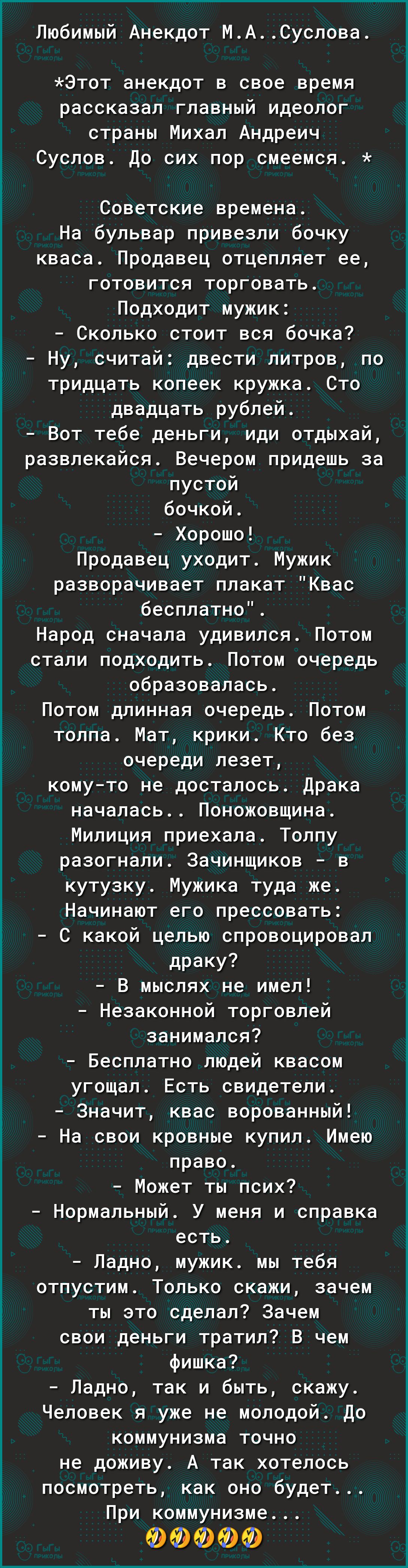 Любимый Анекдот МАСуслова Этот анекдот в свое время рассказал главный идеолог страны Михал Андреич Суслов До сих пор смеемся Советские времена На бульвар привезли бочку кваса Продавец отцепляет ее готовится торговать Подходит мужик Сколько стоит вся бочка Ну считай двести литров по тридцать копеек кружка Сто двадцать рублей Вот тебе деньги иди отдыхай развлекайся Вечером придешь за пустой бочкой Х