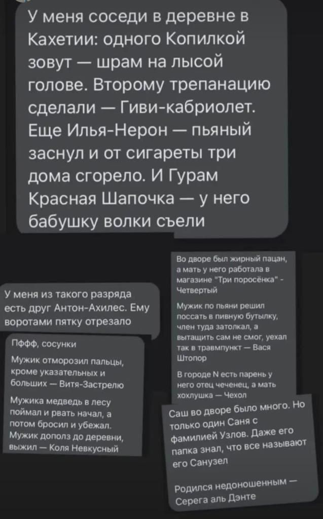 У меня СОСЭДИ В деревне В Кахетии одного Копилкой зовут шрам на лысой голове Второму трепанацию сделали Гиви кабриолет Еще Илья Нерон пьяный заснул и от сигареты три дома сгорело И Гурам Красная Шапочка у него бабушку волки сьели У меня из такого разряда есть друг Антон Ахилес Ему воротами пятку отрезало ПФФФ сосуики Мужик оторозил пальцы Име указательных и больших Витя Застелю Мужи в лесу ймдд И 