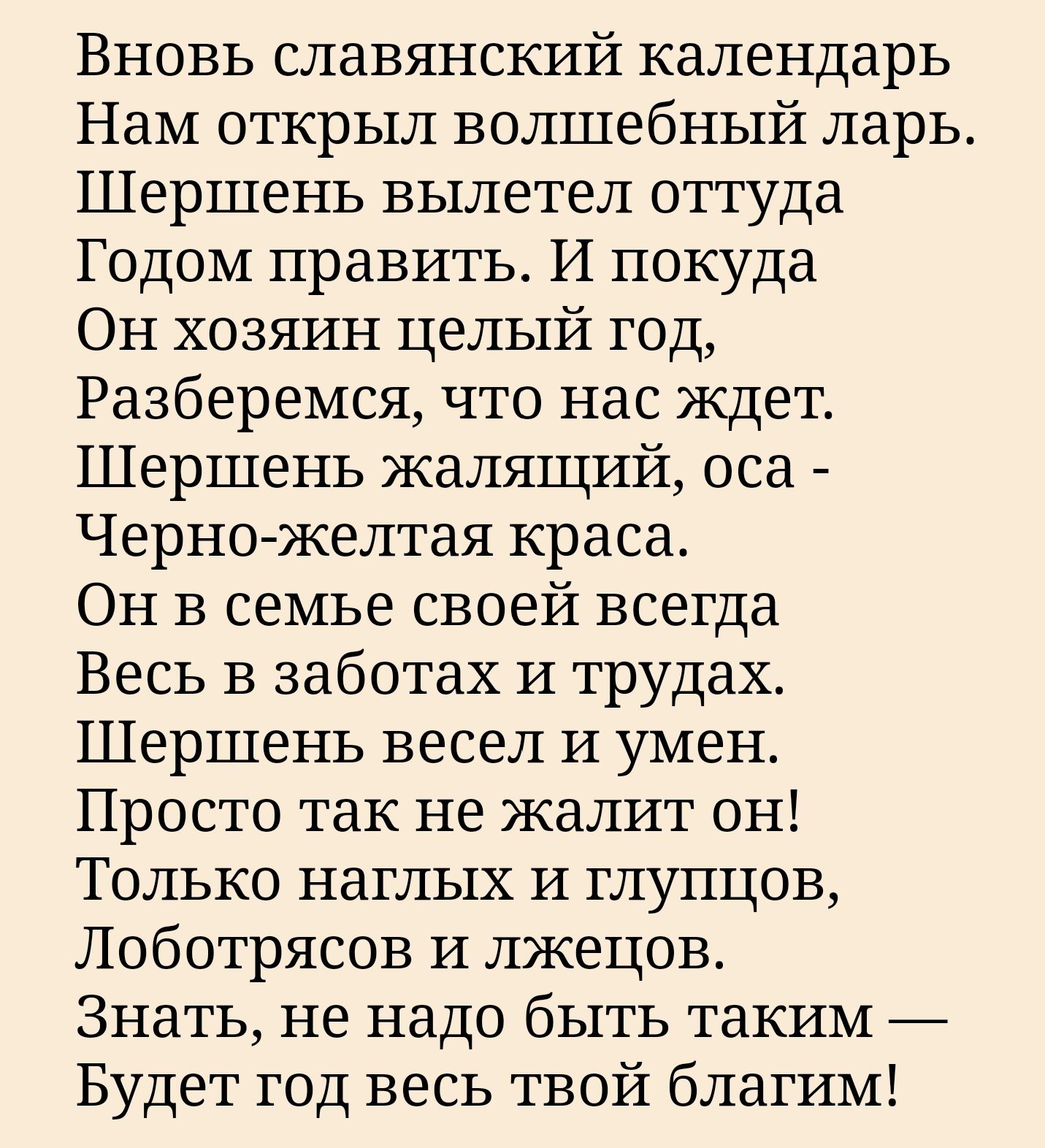 Вновь славянский календарь Нам открыл волшебный ларь Шершень вылетел оттуда Годом править И покуда Он хозяин целый год Разберемся что нас ждет Шершень жалящий оса Черно желтая краса Он в семье своей всегда Весь в заботах и трудах Шершень весел и умен Просто так не жалит он Только наглых и глупцов Лоботрясов и лжецов Знать не надо быть таким Будет г