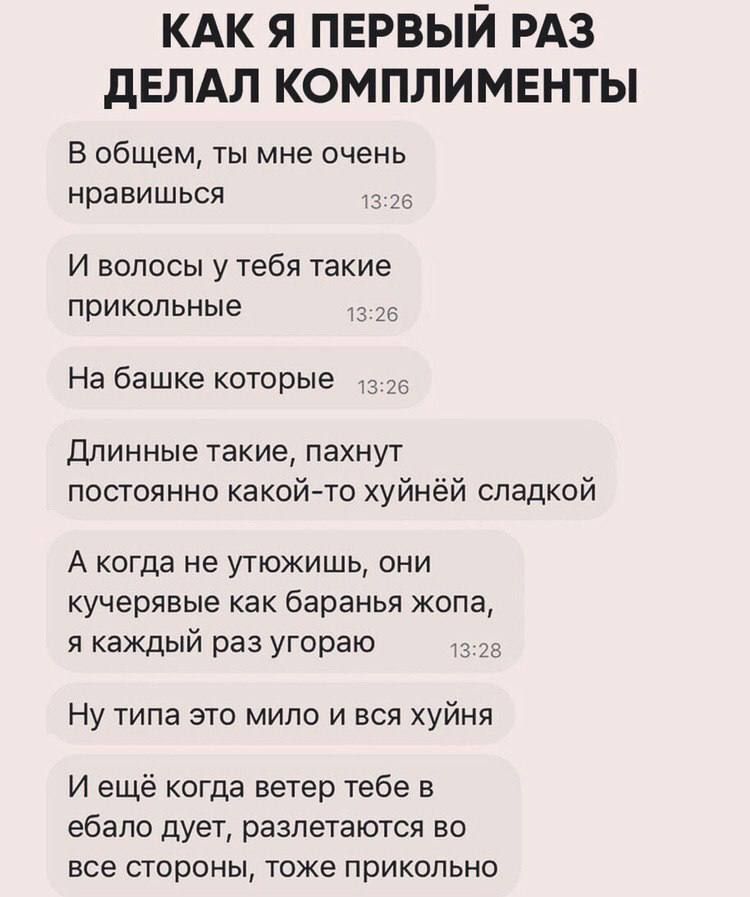 КАК Я ПЕРВЫЙ РАЗ дЕЛАЛ КОМПЛИМЕНТЫ В общем ты мне очень нравишься И волосы у тебя такие прикольные На башке которые Длинные такие пахнут постоянно какой то хуйнёй сладкой А когда не утюжишь они кучерявые как баранья жопа я каждый раз угораю Ну типа это мило и вся хуйня И ещё когда ветер тебе в ебало дует разлетаются во все стороны тоже прикольно