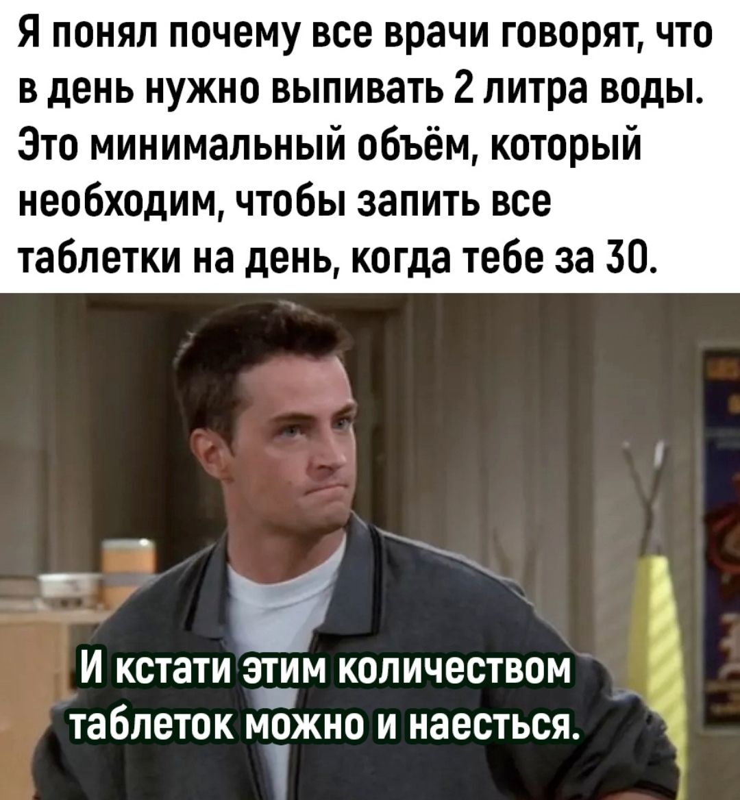 Я понял почему все врачи говорят что в день нужно выпивать 2 литра воды Зто минимальный объём который необходим чтобы запить все таблетки на день когда тебе за 30 и кстати этим количеством таблеток можно и наесться