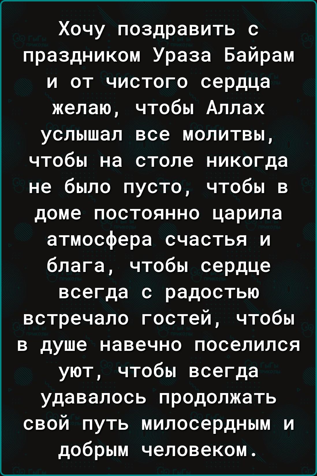 Хочу поздравить с праздником Ураза Байрам и от чистого сердца желаю чтобы Аллах услышал все молитвы чтобы на столе никогда не было пусто чтобы в доме постоянно царила атмосфера счастья и блага чтобы сердце всегда с радостью встречало гостей чтобы в душе навечно поселился уют чтобы всегда удавалось продолжать свой путь милосердным и добрым человеком