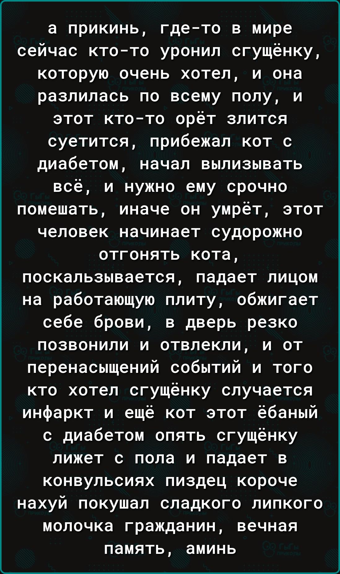 а прикинь гдето в мире сейчас ктото уронил сгущёнку которую очень хотел и она разлилась по всему попу и этот ктото орёт злится суетится прибежал кот с диабетом начал вылизывать всё и нужно ему срочно помешать иначе он умрёт этот человек начинает судорожно отгонять кота поскапьзывается падает лицом на работающую плиту обжигает себе брови в дверь резко позвонили и отвлекли и от перенасыщений событий