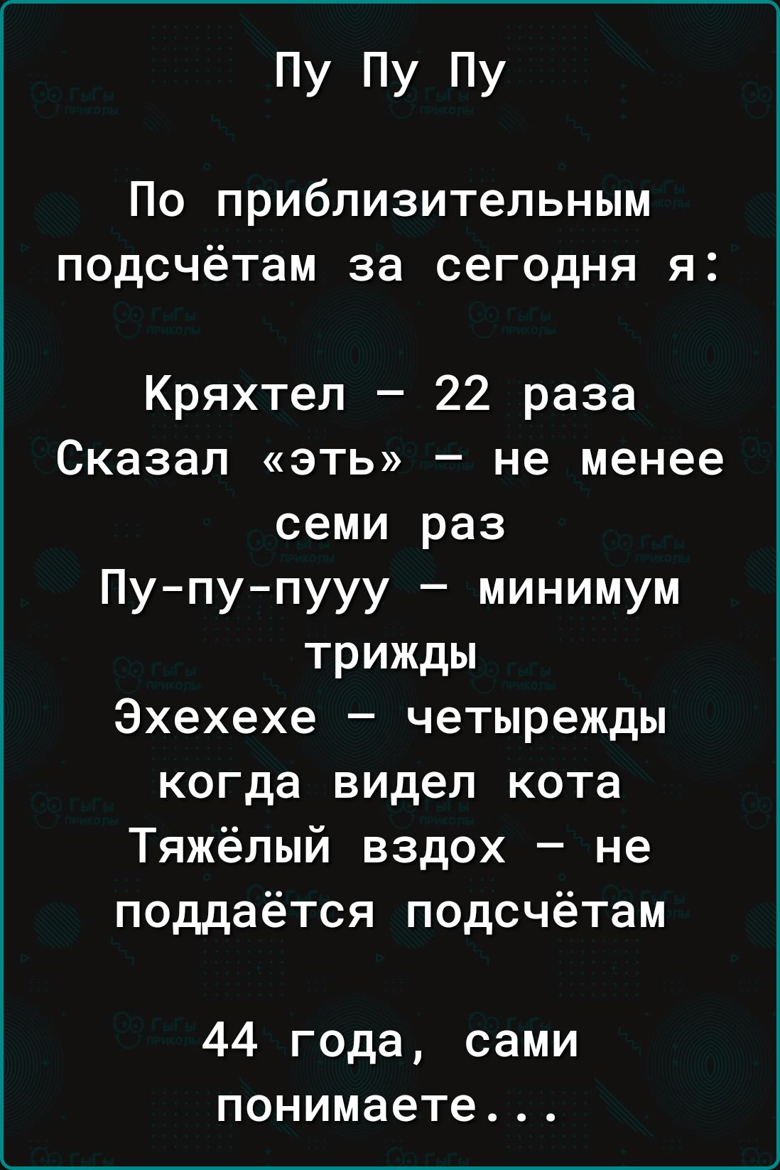 пУ ПУ ПУ По приблизительным подсчётам за сегодня я Кряхтеп 22 раза Сказал эть не менее семи раз Пу пупууу минимум трижды Эхехехе четырежды когда видел кота Тяжёлый вздох не поддаётся подсчётам 44 года сами понимаете