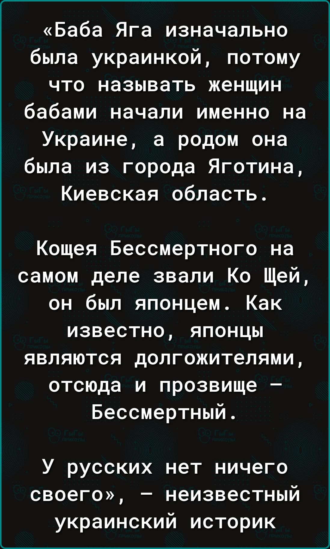 Баба Яга изначально была украинкой потому что называть женщин бабами начали именно на Украине а родом она была из города Яготина Киевская область Кощея Бессмертного на самом деле звали Ко Щей он был японцем Как известно японцы являются долгожителями отсюда и прозвище Бессмертный_ У русских нет ничего своего неизвестный украинский историк