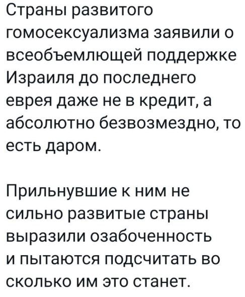 Страны развитого гомосексуализма заявили о всеобъемлющей поддержке Израиля до последнего еврея даже не в кредит а абсолютно безвозмездно то есть даром Припьнувшие к ним не сильно развитые страны выразили озабоченность и пытаются подсчитать во сколько им это станет