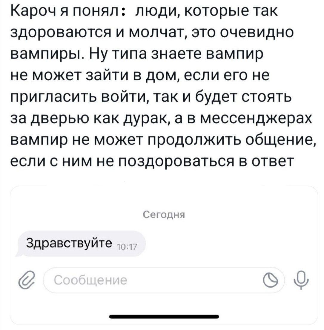 Кароч Я понял ЛЮДИ которые ТЗК здороваются и молчат это очевидно вампиры Ну типа знаете вампир не может зайти в дом если его не ПрИГПаСИТЬ ВОЙТИ ТЭК И будет СТОЯТЬ за ДЕЕРЬЮ как дурак а В мессенджерах вампир не МОЖЕТ ПрОДОЛЖИТЬ ОБЩЕНИЕ ЕСЛИ С НИМ не поздороваться В ОТВЕТ оп Здравствуйте