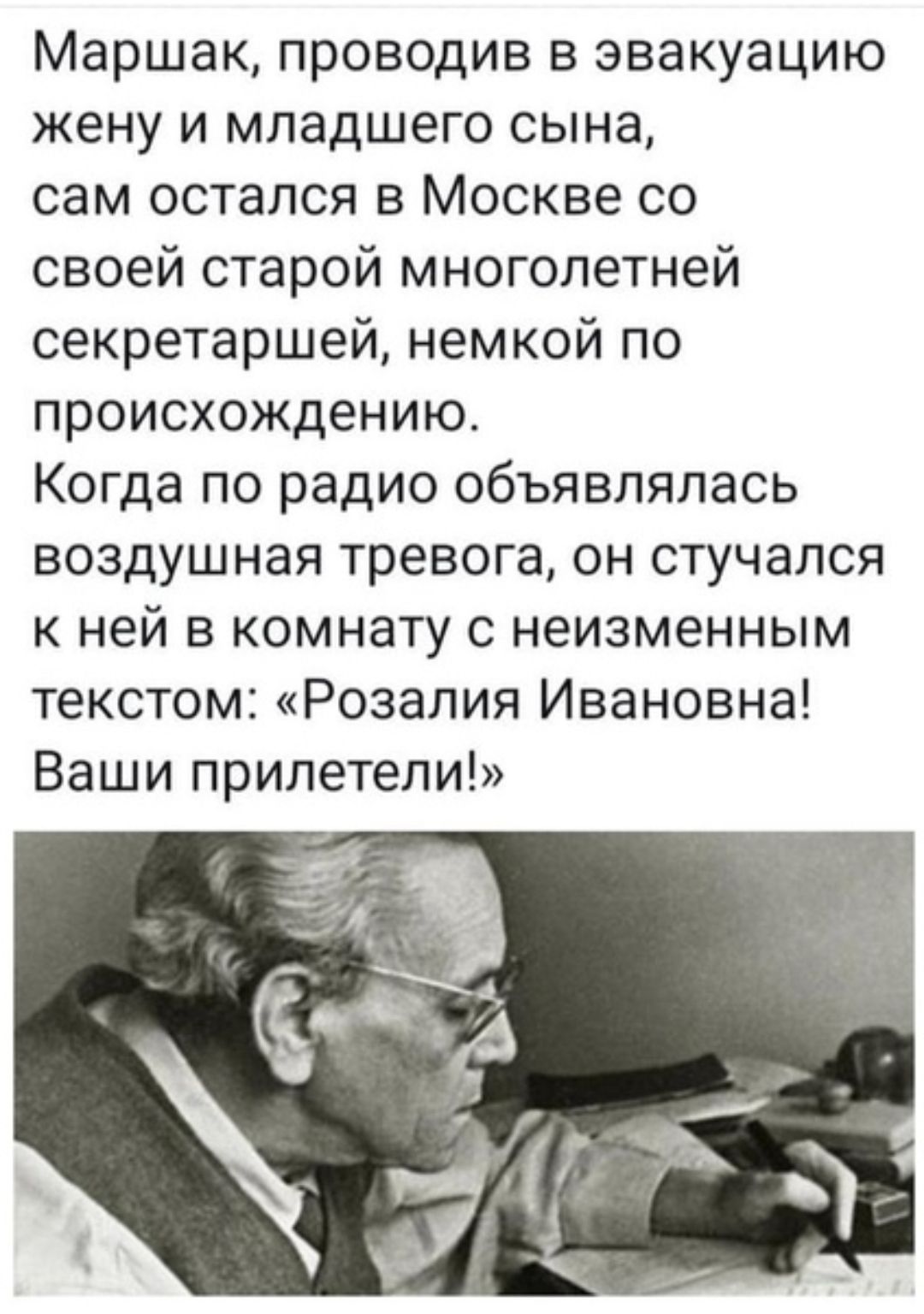 Маршак проводив в эвакуацию жену и младшего сына сам остался в Москве со своей старой многолетней секретаршей немкой по происхождению Когда по радио объявлялась воздушная тревога он стучался к ней в комнату с неизменным текстом Розалия Ивановна Ваши прилетели