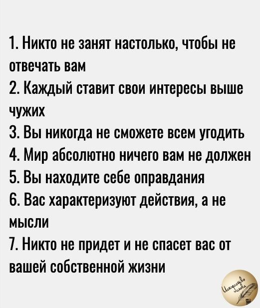 1 Никто не занят настолько чтобы не отвечать вам 2 Каждый ставит свои интересы выше чужих 3 Вы никогда не сможете всем угодить 4 Мир абсолютно ничего вам не должен 5 Вы находите себе оправдания 6 Вас характеризуют действия а не мысли 7 Никто не придет и не спасет вас от вашей собственной жизни