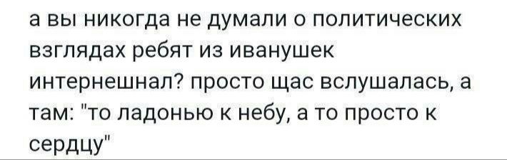 а вы никогда не думали о политических взглядах ребят из иванушек интернешнап просто щас вспушапась а там то ладонью к небу а то просто к сердцу