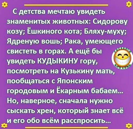 _ С детства мечтаю увидеть знаменитых животных Сидорову козу Ёшкиного кота Бляху муху Ядреную вошь Рака умеющего свистеть в горах А ещё бы увидеть КУДЫКИНУ гору посмотреть на Кузькину мать пообщаться с Японским городовым и Ёкарным бабаем Но наверное сначала нужно СЫСКЕТЬ хрен КОТОРЫЙ знает всё иего обо всём ассп осить о о