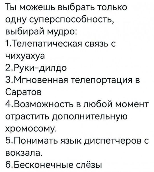 Ты можешь выбрать только одну суперспособность выбирай мудро ЪТелепатическая связь с чихуахуа 2Руки дипдо ЭМгновенная телепортация в Саратов 4Возможность в любой момент отрастить дополнительную хромосому БПонимать язык диспетчеров с вокзала 6Бесконечные слёзы