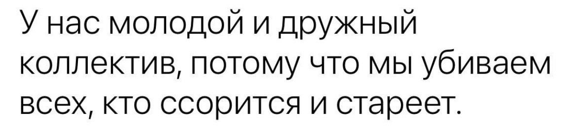 У нас молодой и дружный коллектив потому что мы убиваем всех кто ссорится и стареет