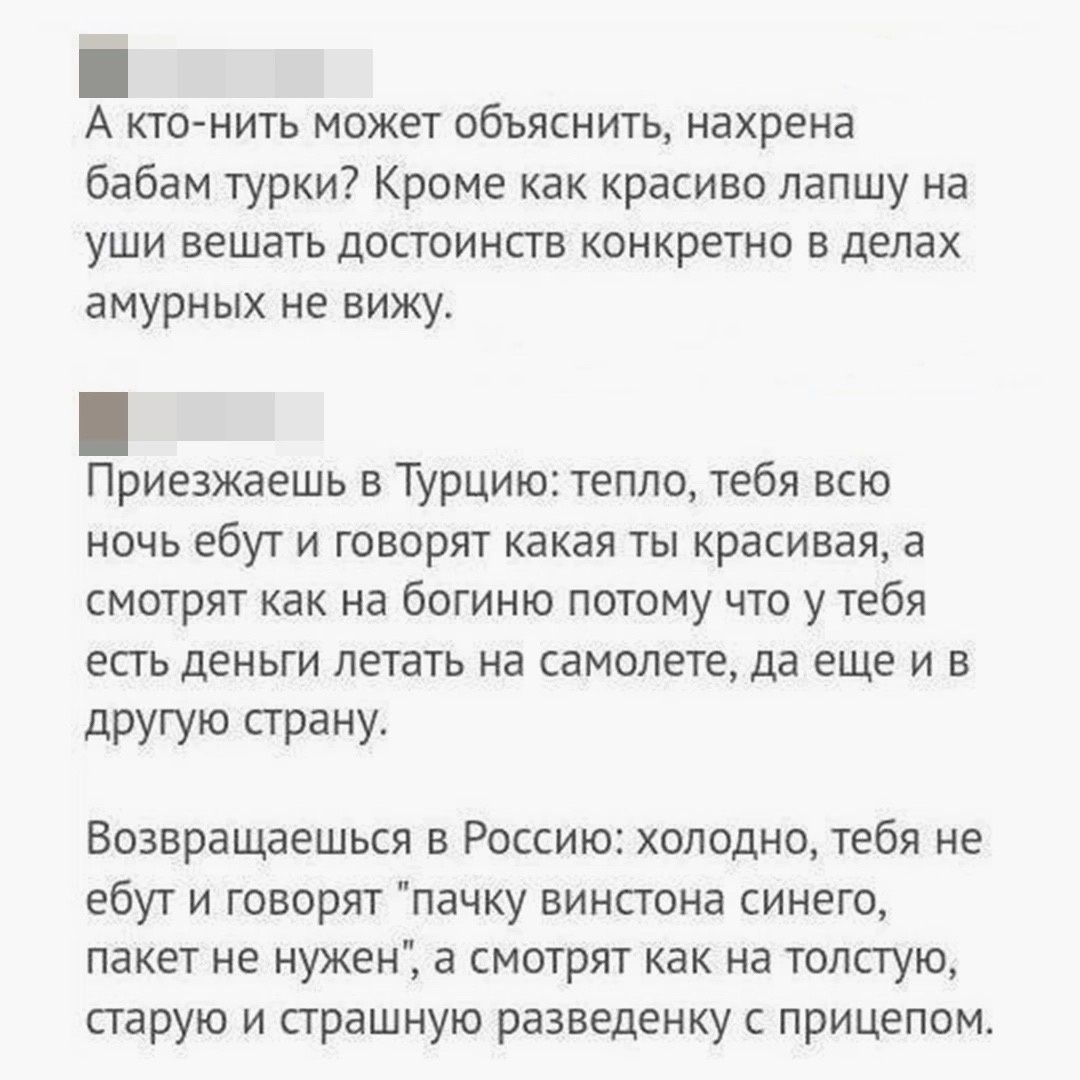 А кто нить может объяснить нахрена бабам турки Кроме как красиво лапшу на уши вешать достоинств конкретно в делах амурных не вижу Приезжаешь в Турцию тепло тебя всю ночь ебут и говорят какая ты красивая а смотрят как на богиню потому что у тебя есть деньги летать на самолете да еще и в другую страну Возвращаешься в Россию холодно тебя не ебут и говорят пачку винстона синего пакет не нужен а смотря