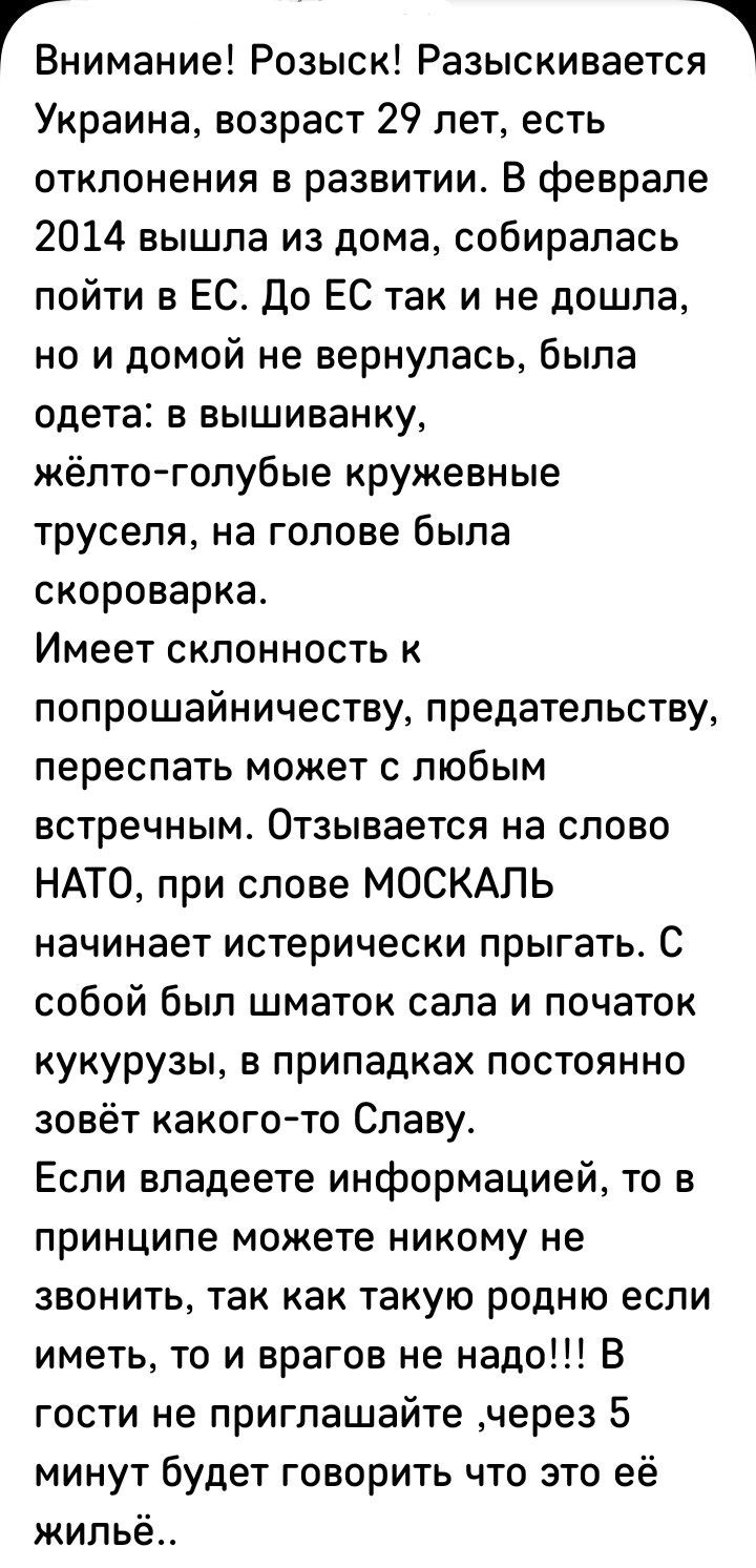 ГВнимание Розыск Разыскиваетсп Украина возраст 29 лет есть отклонения в развитии В феврале 2014 вышла из дома собиралась пойти в ЕС До ЕС так и не дошла но и домой не вернулась была одета в вышиванку кёпто голубые кружевные труселя на голове была скороварка Имеет склонность к попрошайничеству предательству переспать может с любым встречным Отзывается на слово НАТО при слове МОСКАЛЬ начинает истери