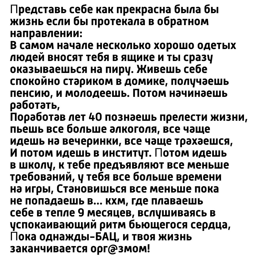 Представь себе как прекрасна была бы жизнь если бы протекала в обратном направлении В самом начале несколько хорошо одетых людей вносят тебя в ящике и ты сраэч оказываешься на пирч Живешь себе спокойно стариком в домике полччаешь пенсию и молодеешь Потом начинаешь работать Поработав лет до познаешь прелести жизни пьешь все больше алкоголя все чаще идешь на вечеринки все чаще трахаешся и потом идеш