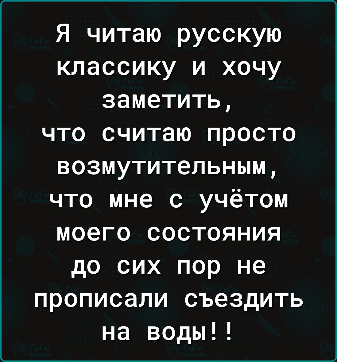 Я читаю русскую классику и хочу заметить что считаю просто возмутительным что мне с учётом моего состояния до сих пор не прописали съездить на воды