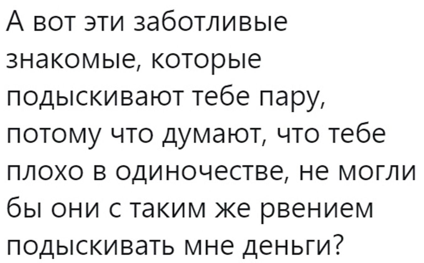 А ВОТ ЭТИ ЗЭбОТЛИВЫе ЗНЭКОМЫЕ которые ПОДЫСКИВЗЮТ тебе пару ПОТОМУ ЧТО думают ЧТО тебе ПЛОХО В одиночестве не МОГЛИ бы ОНИ С таким же рвением ПОДЫСКИВЭТЬ мне деньги