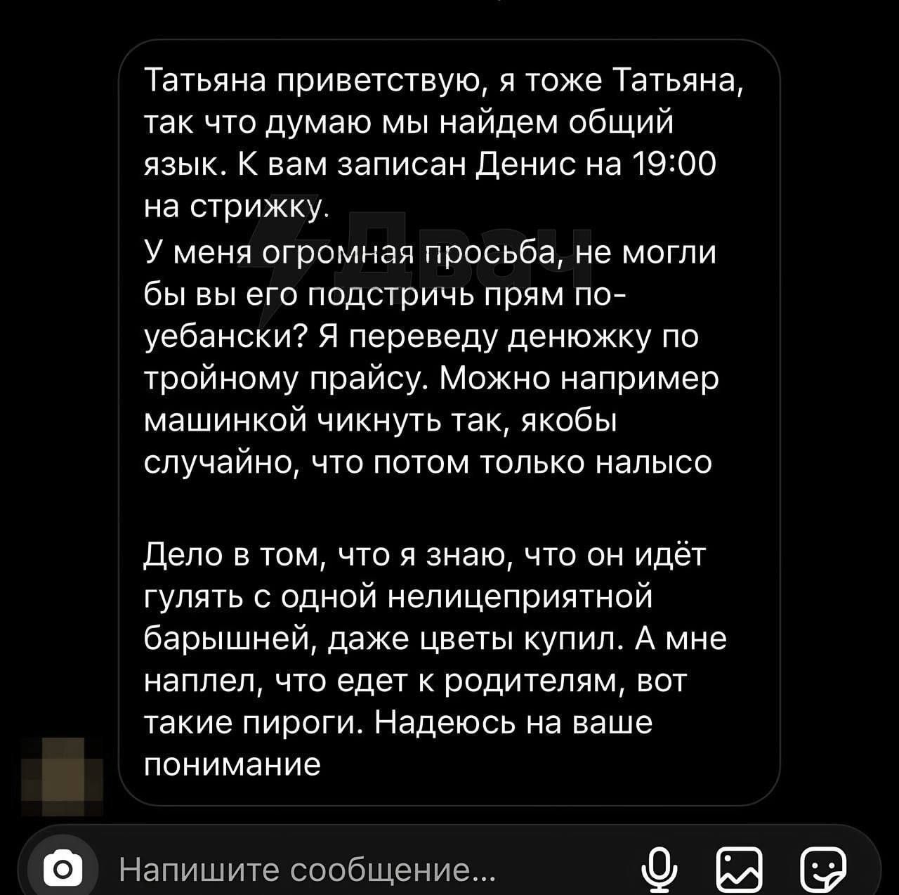 Татьяна приветствую я тоже Татьяне так что думаю мы найдем общий язык К вам записан денис на1900 на стижку У меня огромная просьба не могли бы вы его подстричь прям пог уебански Я переведу денюжку по тройному прайсу Можно например машинкой чикнуть так якобы случайно что потом только налысо Дело в юм что я знаю что он ИдЁТ ГУЛЯТЬ одной непицеприятной барышней даже цветы купил А мне наплеп что едет 