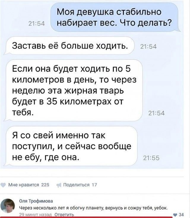 Моя девушка стабильно набирает вес Что делать Заставь её больше ходить А Если она будет ходить по 5 километров в день то через неделю эта жирная тварь будет в 35 километрах от тебя 7 34 Я со свей именно так поступил и сейчас вообще не ебу где она д м ипиюч Истпив шпиттфимппа чс несколькотетя цвету мы пюнусви симпу тебя т _ м