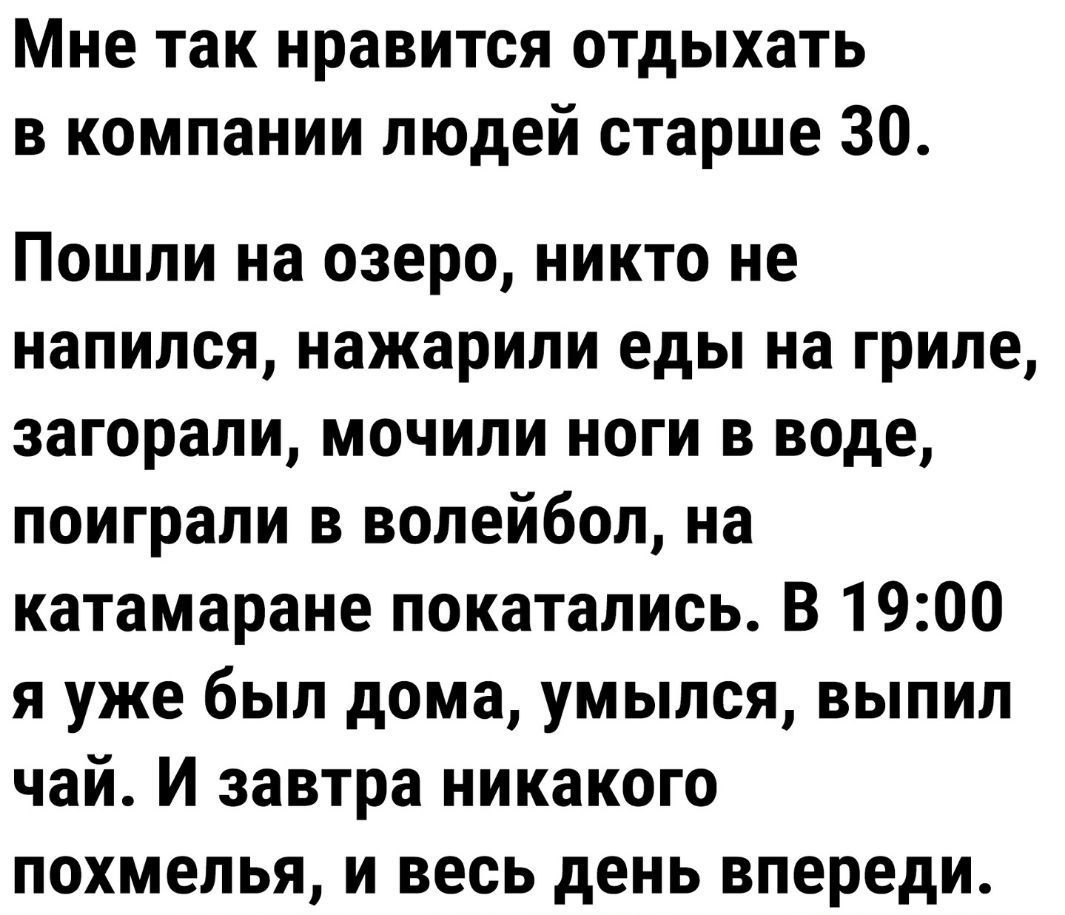 Мне так нравится отдыхать в компании людей старше 30 Пошли на озеро никто не напился нажарили еды на гриле загорали мочипи ноги в воде поиграли в волейбол на катамаране покатались В 1900 я уже был дома умылся выпил чай И завтра никакого похмелья и весь день впереди