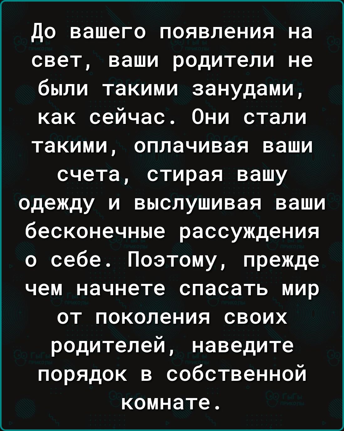 до вашего появления на свет ваши родители не были такими занудами как сейчас Они стали такими оплачивая ваши счета стирая вашу одежду и выслушивая ваши бесконечные рассуждения о себе Поэтому прежде чем начнете спасать мир от поколения своих родителей наведите порядок в собственной комнате