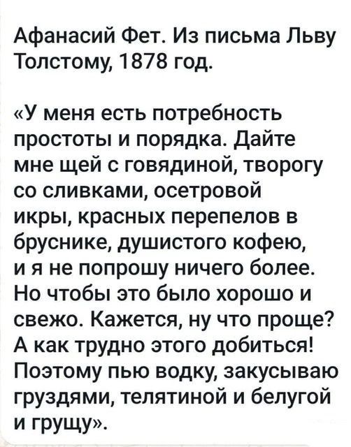 Афанасий Фет Из письма Льву Толстому 1878 год У меня есть потребность простоты и порядка дайте мне щей с говядиной творогу со сливками осетровой икры красных перепепов в бруснике душистого кофею и я не попрошу ничего более Но чтобы это было хорошо и свежо Кажется ну что проще А как трудно этого добиться Поэтому пью водку закусываю груздями тепятиной и белугой И грущу