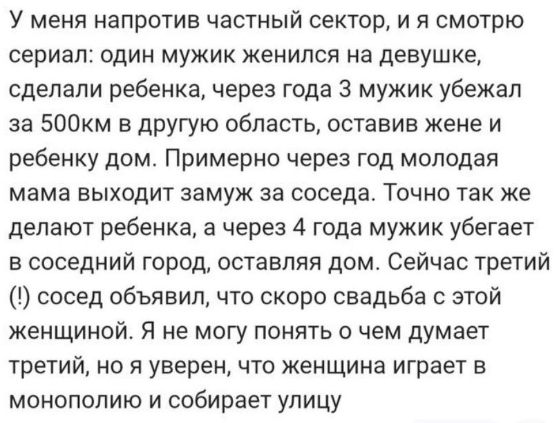 У меня напротив частный сектор и я смотрю сериал ОДИН МУЖИК ЖЕНИЛСЯ на девушке сделали ребенка через года 3 мужик убежал за 500км в другую область оставив жене и ребенку дом Примерно через год молодая мама выходит замуж за соседа Точно так же делают ребенка а через 4 года мужик убегает в соседний город оставляя дом Сейчас третий сосед объявил что скоро свадьба с этой женщиной Я не могу понять о че