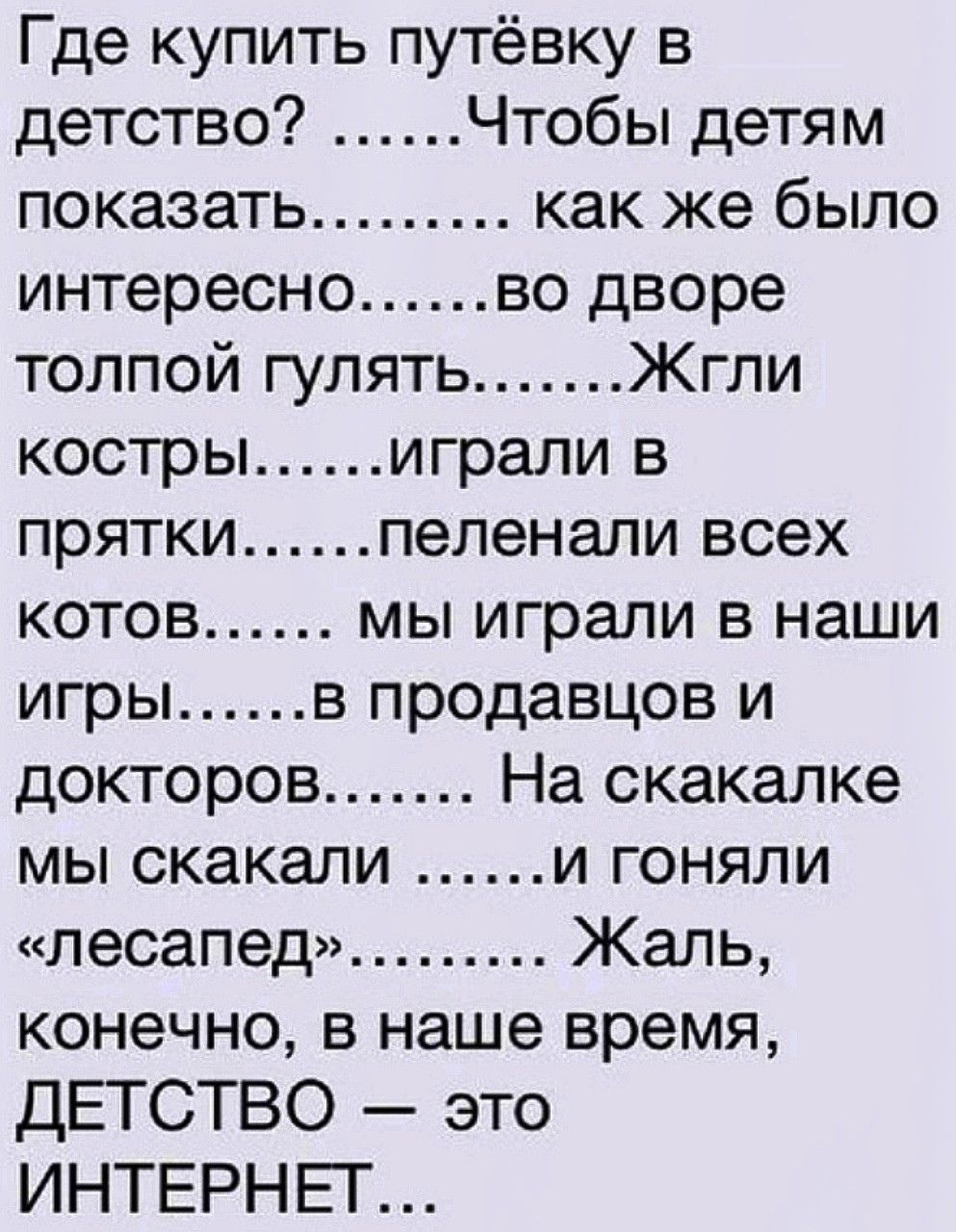 Где купить путёвку в детство Чтобы детям показать как же было интересно во дворе толпой гулять Жгли костры играли в прятки пеленали всех котов мы играли в наши игры в продавцов и докторов На скакалке мы скакали и гоняли лесапед Жаль конечно в наше время ДЕТСТВО это ИНТЕРНЕГ