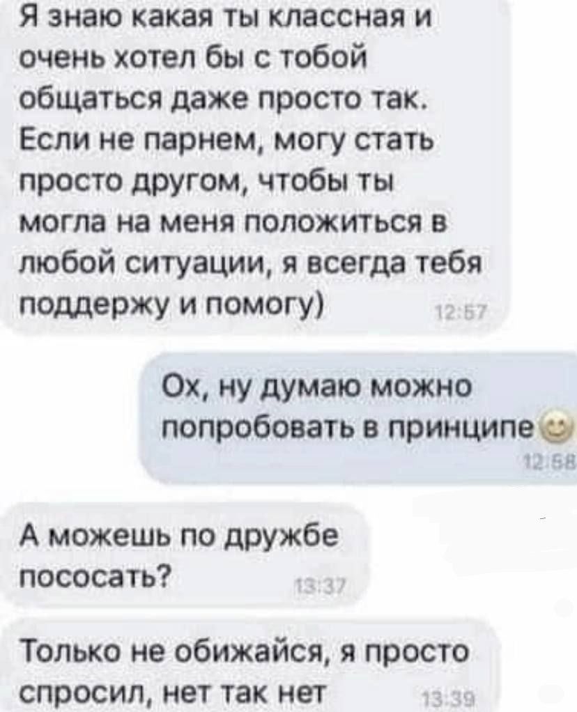 я знаю какая ты классная и очень хотел бы с тобой общаться даже просто так Если не парнем могу стать просто другом чтобы ты могла на меня положиться в любой ситуации я всегда тебя поддержу и помогу 0х ну думаю можно попробовать в принципе А можешь по дружбе пососать Только не обижайся я просто спросил нет так нет