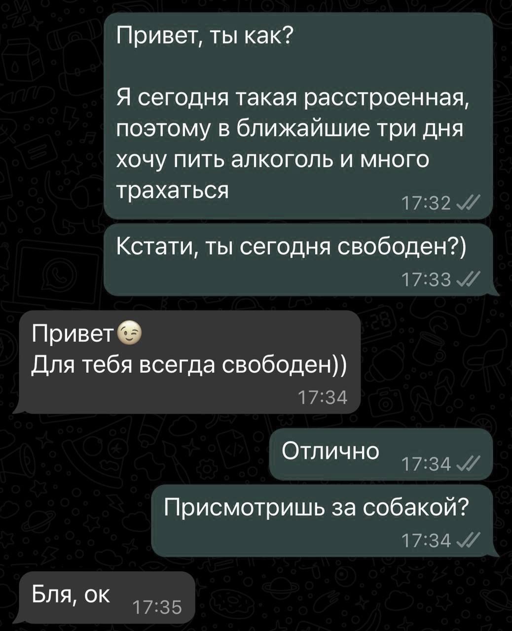 Привет ты как Я сегодня такая расстроенная поэтому в ближайшие три дня хочу пить алкоголь и много трахаться 1732 Кстати ты сегодня свободен п зз Привет Для тебя всегда свободен 1734 Отлично 1731 Присмотришь за собакой 17341 Бля ок 17 35