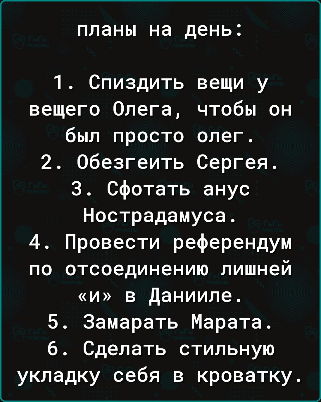 планы на день 1 Спиздить вещи у вещего Олега чтобы он был просто олег 2 Обезгеить Сергея 3 сфотать анус Нострадамуса 4 Провести референдум по отсоединению лишней и в данииле 5 Замарать Марата 6 Сделать стильную укладку себя в кроватку