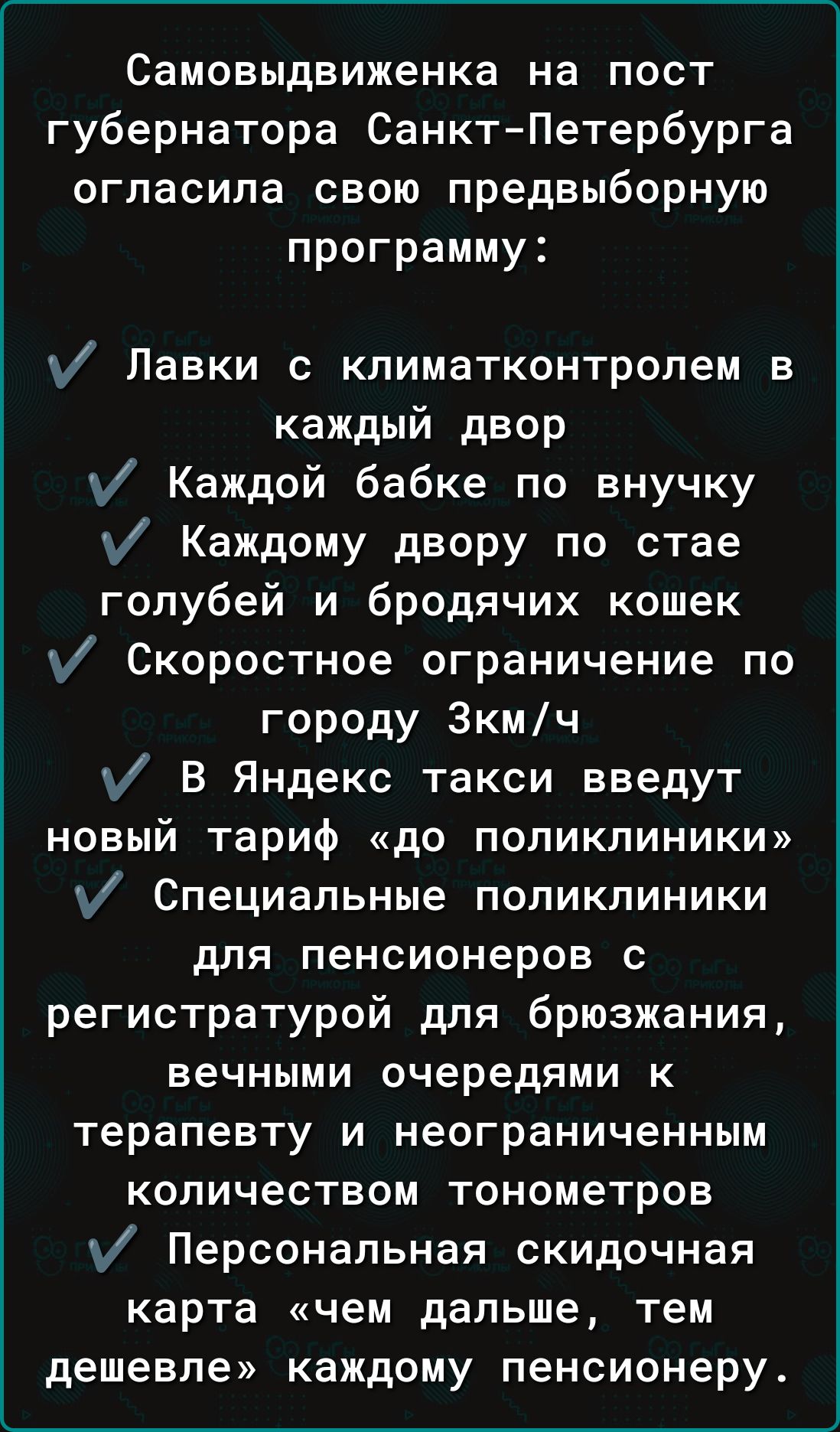 Самовыдвиженка на пост губернатора Санкт Петербурга огласила свою предвыборную программу у Павки с кпиматконтролем в каждый двор у Каждой бабке по внучку у Каждому двору по стае голубей и бродячих кошек у Скоростное ограничение по городу Зкмч у В Яндекс такси введут новый тариф до поликлиники Специальные поликлиники для пенсионеров с регистратурой для брюзжания вечными очередями к терапевту и неог