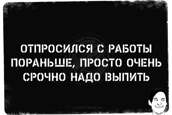 ОТПРОСИЛОЯ О РАБОТЫ ПОРАНЬЩЕ ПРОСТО ОЧЕНЬ СРОЧНО НАДО ВЫПИТЬ