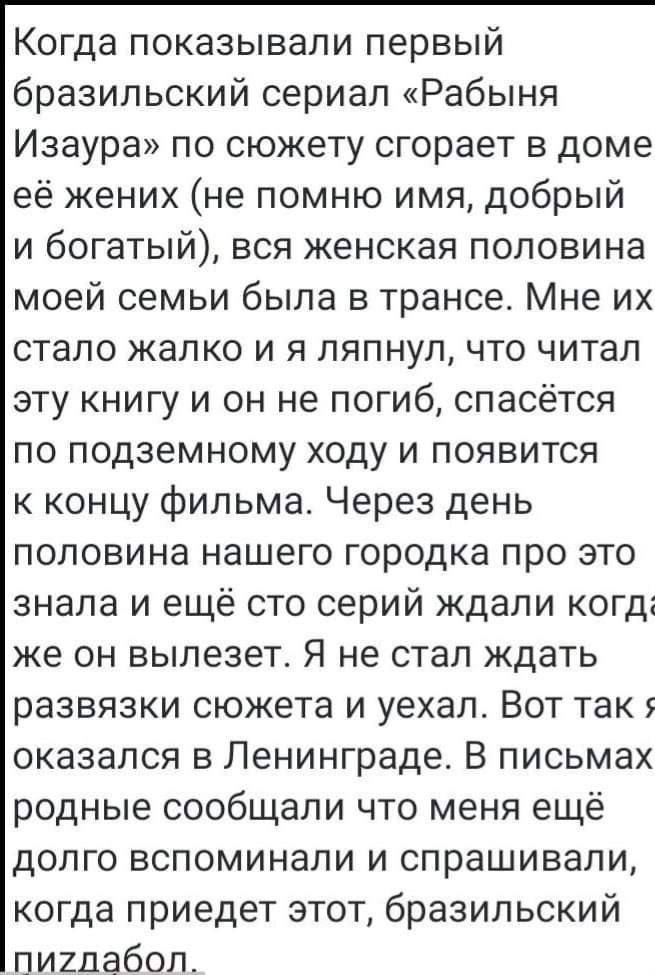 Когда показывали первый бразильский сериал Рабыня Изаура по сюжету сгорает в доме её жених не помню имя добрый и богатый вся женская половина моей семьи была в трансе Мне их стало жалко и я ляпнул что читал эту книгу и он не погиб спасётся по подземному ходу и появится к концу фильма Через день половина нашего городка про это знала и ещё сто серий ждали когдг же он вылезет Я не стал ждать развязки