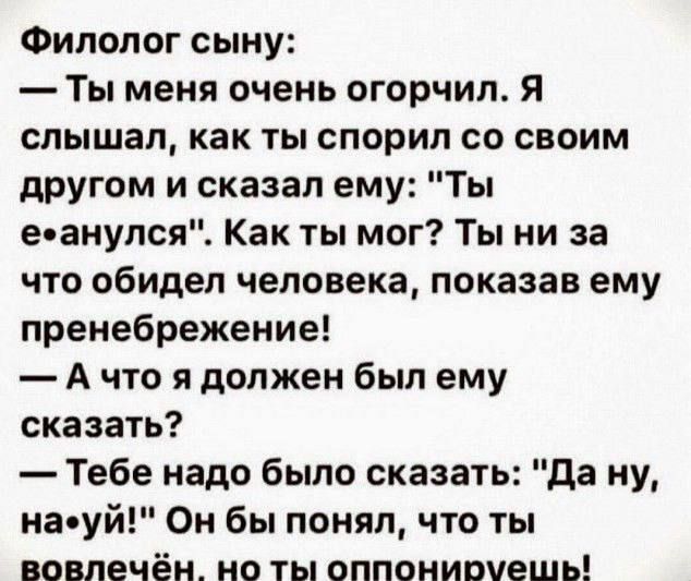 Филолог сыну Ты меня очень огорчил я слышал как ты спорил со своим другом и сказал ему Ты е анулся Как ты мог Ты ни за что обидел человека показав ему пренебрежение А что я должен был ему сказать Тебе надо было сказать да ну на уй Он бы понял что ты вовлечён но ты оппониочешь