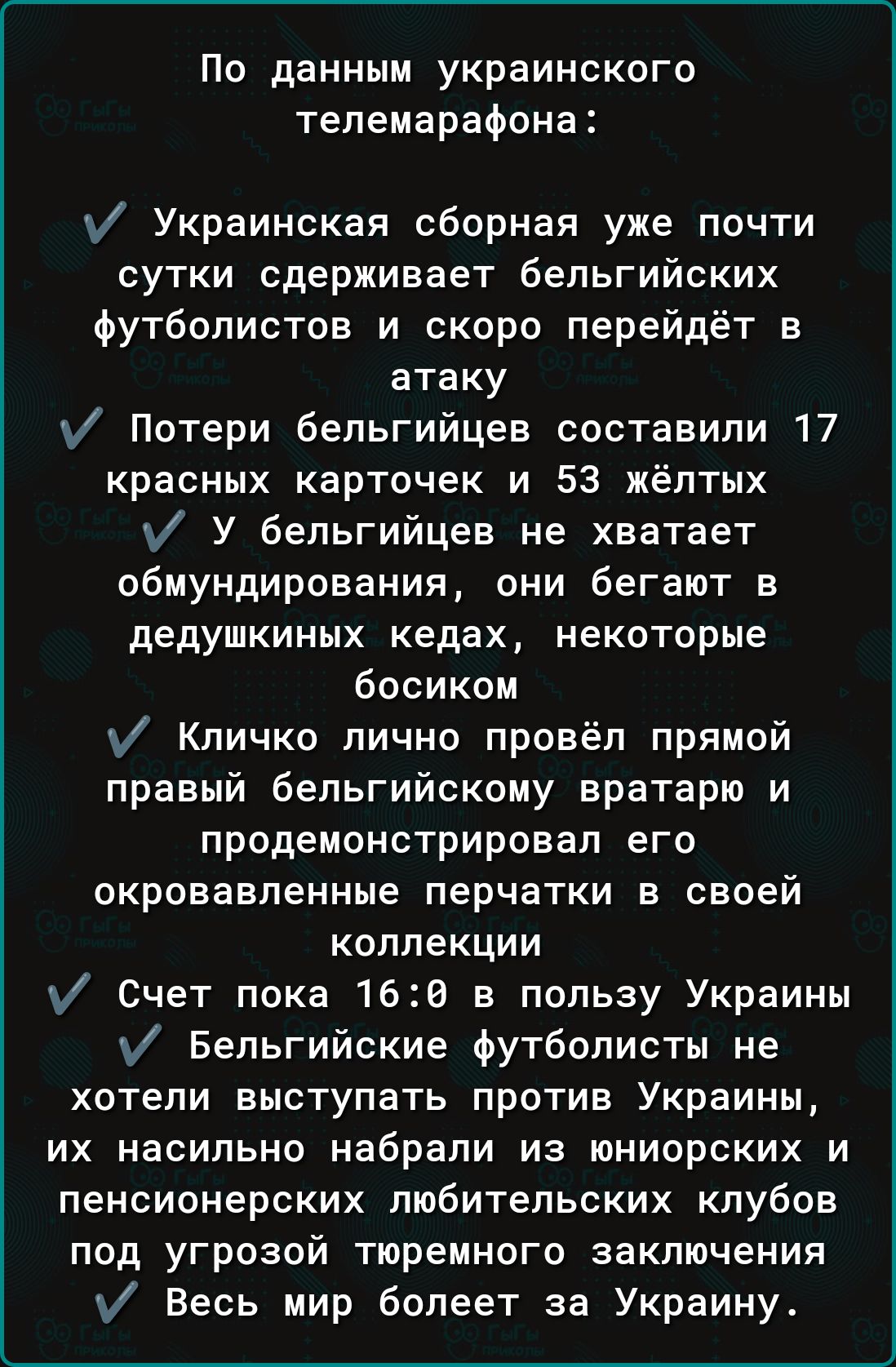 По данным украинского телемарафона Украинская сборная уже почти сутки сдерживает бельгийских футболистов и скоро перейдёт в атаку Потери бельгийцев составили 17 красных карточек и 53 жёлтых у У бельгийцев не хватает обмундирования они бегают в дедушкиных кедах некоторые босиком у Кличко лично провёл прямой правый бельгийскому вратарю и продемонстрировал его окровавленные перчатки в своей коллекции