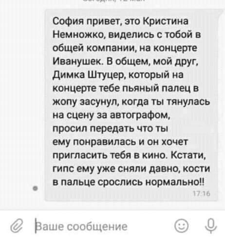 софия привет это Кристина Немножко виделись с тобой в общей компании в концерте Иванушек В общем мой друг димка Штуцер который на концерте тебе пьяный палец в жопу засунул когда ты тянулась на сцену за автографом просил передать что ты ему понравилась и он хочет пригласить тебя в кино Кстати гипс ему уже сияли давно косги в пальце срослись нормально ёып битым