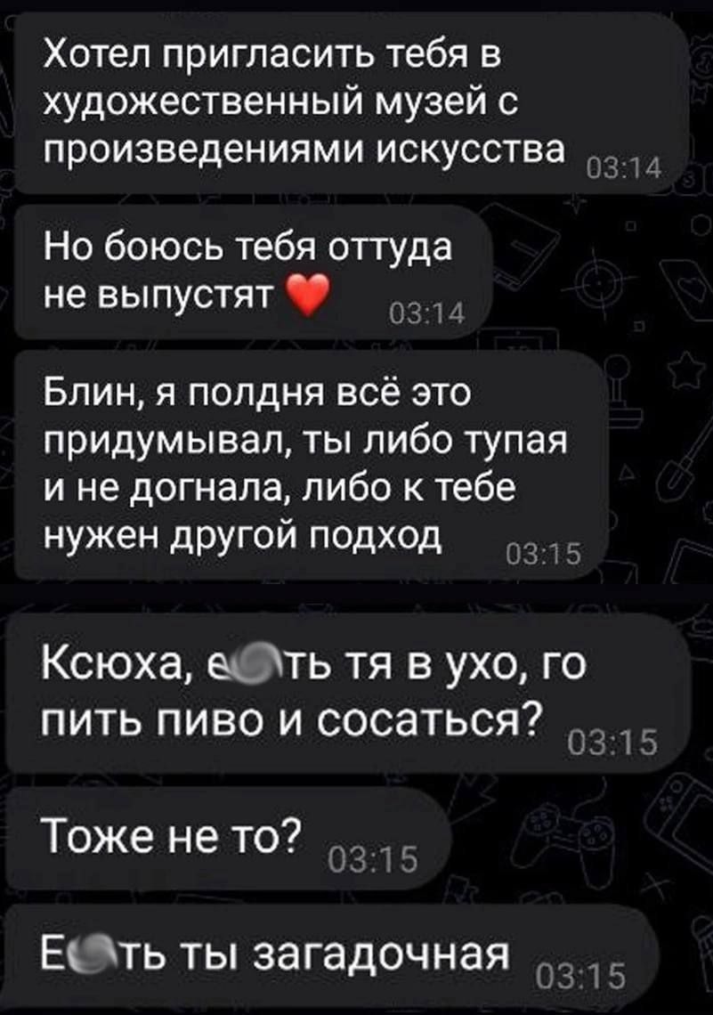 Хотел пригласить тебя в художественный музей с произведениями искусства Но боюсь тебя оттуда не выпустят 4 Блин я полдня всё это придумывал ты либо тупая и не догнала либо к тебе нужен другой подход Ксюха ефлть тя в ухо го пить пиво и сосаться 0315 Тоже не то ЕЭть ты загадочная 1