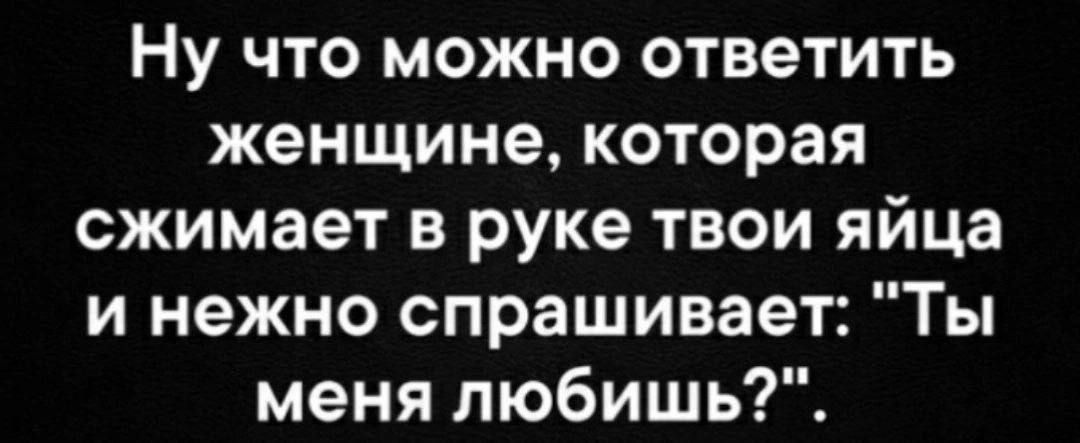 Ну что можно ответить женщине которая сжимает в руке твои яйца и нежно спрашивает Ты меня любишь