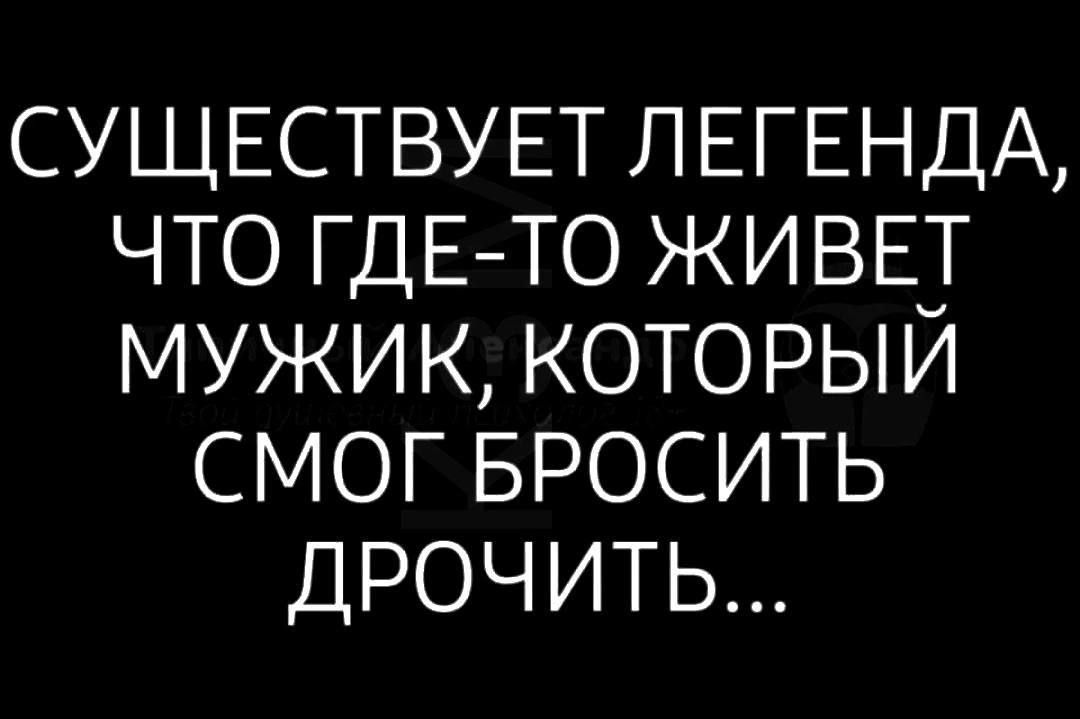 СУЩЕСТВУЕТ ЛЕГЕНДА ЧТО ГДЕ ТО ЖИВЕТ МУЖИК КОТОРЫЙ СМОГ БРОСИТЬ ДРОЧИТЬ