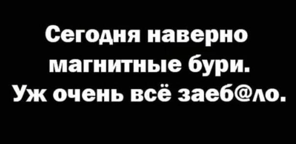 Сегодня наверно магнитные бури Уж очень всё заебло