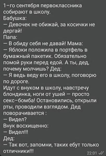 1 го сентября первоклассника собирают в школу Бабушка Девочек не обижай за косички не дергай Папа В обиду себя не давай Мама Яблоки положила в портфель в бумажный пакетик Обязательно помой руки перед едой А ты дед почему молчишь Дед Я ведь веду его в школу поговорю по дороге Идут с внуком в школу навстречу блондинка ноги от ушей просто секс бомба О