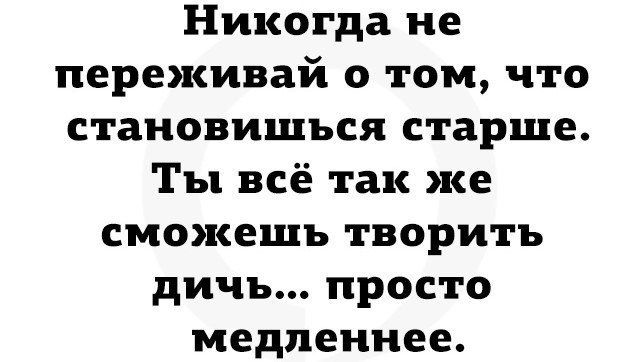 Никогда не переживай о том что становишься старше Ты всё так же сможешь творить дичь просто медленнее