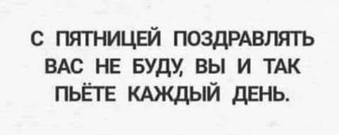 С ПЯТНИЦЕЙ ПОЗДРАВЛЯТЬ ВАС НЕ БУДУ ВЫ И ТАК ПЫЁТЕ КАЖДЫЙ ДЕНЬ