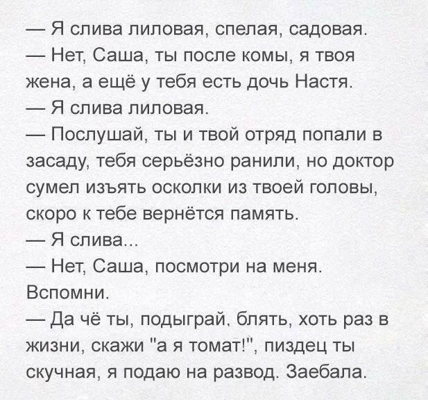 Я слива лиловая спелая садовая Нет Саша ты после комы я твоя жена а ещё у тебя есть дочь Настя Я слива лиловая Послушай ты и твой отряд попали в засаду тебя серьёзно ранили но доктор сумел изъять осколки из твоей головы скоро к тебе вернётся память Я слива Нет Саша посмотри на меня Вспомни Да чё ты подыграй блять хоть раз в жизни скажи а я томат пи