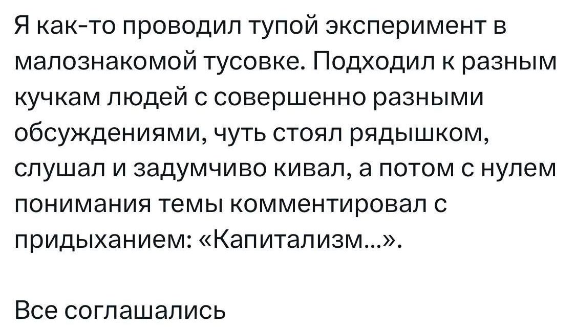 Я как то проводил тупой эксперимент в малознакомой тусовке Подходил к разным кучкам людей с совершенно разными обсуждениями чуть стоял рядышком слушал и задумчиво кивал а потом с нулем понимания темы комментировал с придыханием Капитализм Все соглашались