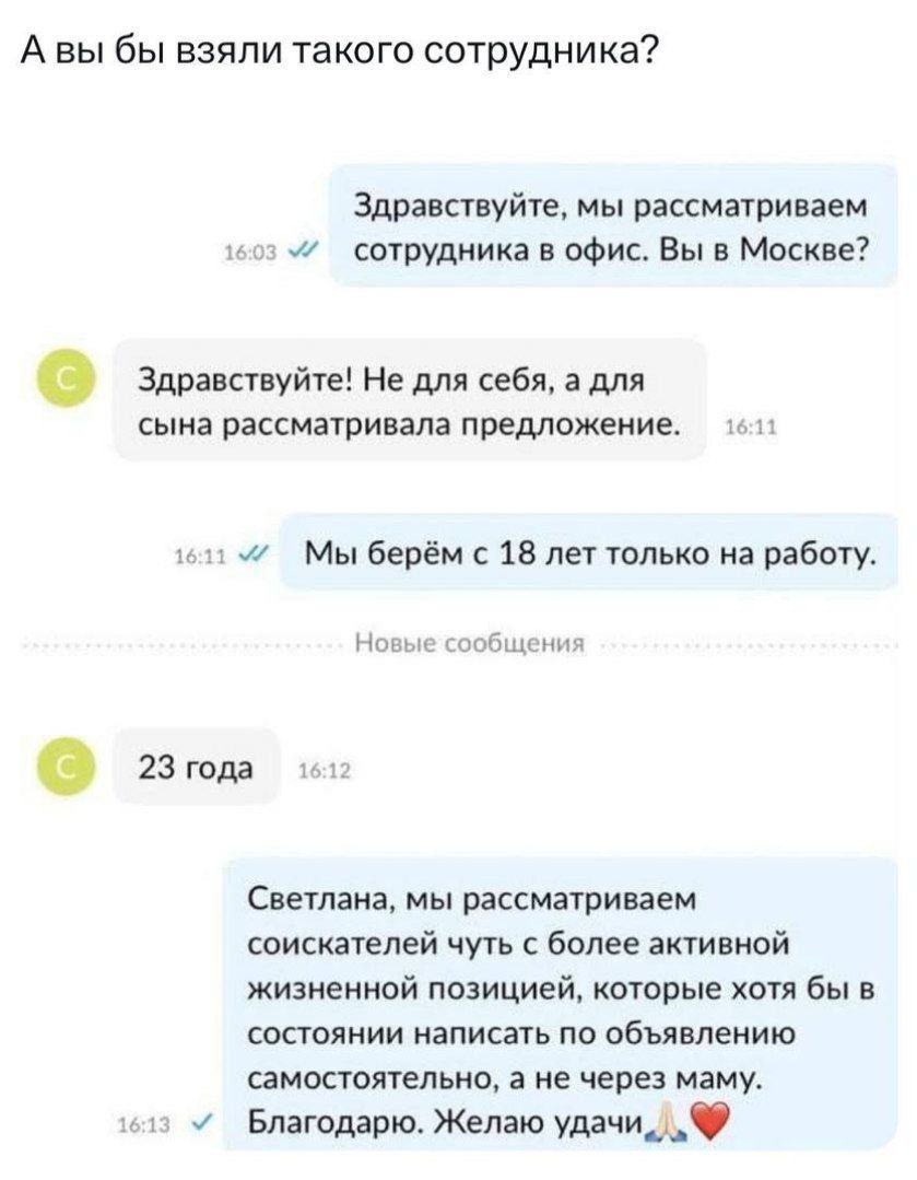 Авы бы взяли такого сотрудника Здравствуйте мы рассматриваем и сотрудника в офис Вы в Москве Здравствуйте Не для себя а для сына рассматривала предложение 1 1611 ми Мы берём с 18 лет только на работу Новые сообщения 23 года Светлана мы рассматриваем соискателей чуть с более активной жизненной позицией которые хотя бы в состоянии написать по объявле